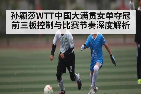 孙颖莎WTT中国大满贯女单夺冠前三板控制与比赛节奏深度解析